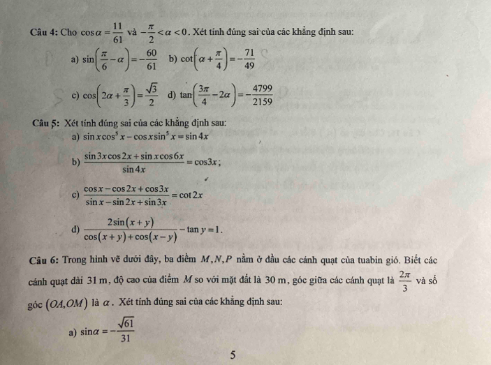 Cho cos alpha = 11/61  và - π /2  <0</tex> . Xét tính đúng sai của các khẳng định sau:
a) sin ( π /6 -alpha )=- 60/61  b) cot (alpha + π /4 )=- 71/49 
c) cos (2alpha + π /3 )= sqrt(3)/2  d) tan ( 3π /4 -2alpha )=- 4799/2159 
Câu 5: Xét tính đúng sai của các khẳng định sau:
a) sin xcos^5x-cos xsin^5x=sin 4x
b)  (sin 3xcos 2x+sin xcos 6x)/sin 4x =cos 3x;
c)  (cos x-cos 2x+cos 3x)/sin x-sin 2x+sin 3x =cot 2x
d)  (2sin (x+y))/cos (x+y)+cos (x-y) -tan y=1. 
Câu 6: Trong hình vẽ dưới đây, ba điểm M,N,P nằm ở đầu các cánh quạt của tuabin gió. Biết các
cánh quạt dài 31 m, độ cao của điểm M so với mặt đất là 30 m, góc giữa các cánh quạt là  2π /3  và số
goc(OA,OM) là α . Xét tính đúng sai của các khẳng định sau:
a) sin alpha =- sqrt(61)/31 
5