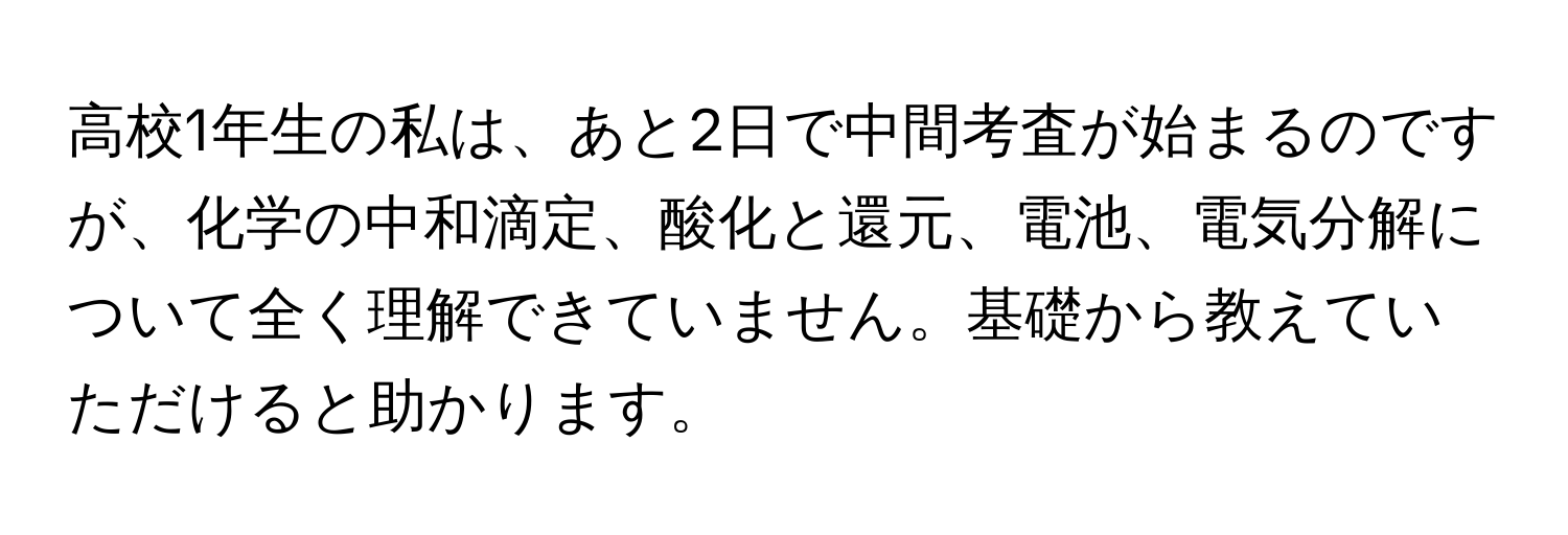 高校1年生の私は、あと2日で中間考査が始まるのですが、化学の中和滴定、酸化と還元、電池、電気分解について全く理解できていません。基礎から教えていただけると助かります。