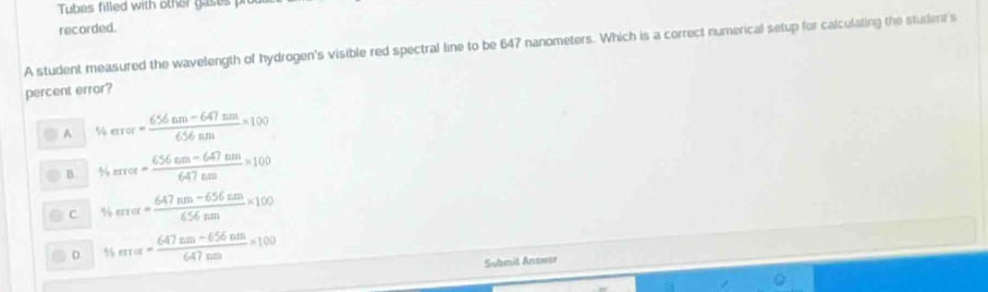 Tubes filled with other gases p
recorded.
A student measured the wavelength of hydrogen's visible red spectral line to be 647 nanometers. Which is a correct numerical setup for calculating the student's
percent error?
A % error= (656nm-647nm)/656nm * 100
B % rror= (656nm-647nm)/647nm * 100
C. % error= (647nm-656nm)/656nm * 100
D % error= (647nm-656nm)/647nm =100
Submit Ans=er