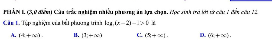 PHÀN I. (3,0 điễm) Câu trắc nghiệm nhiều phương án lựa chọn. Học sinh trả lời từ câu 1 đến câu 12.
Câu 1. Tập nghiệm của bất phương trình log _3(x-2)-1>0 là
A. (4;+∈fty ). B. (3;+∈fty ) C. (5;+∈fty ). D. (6;+∈fty ).