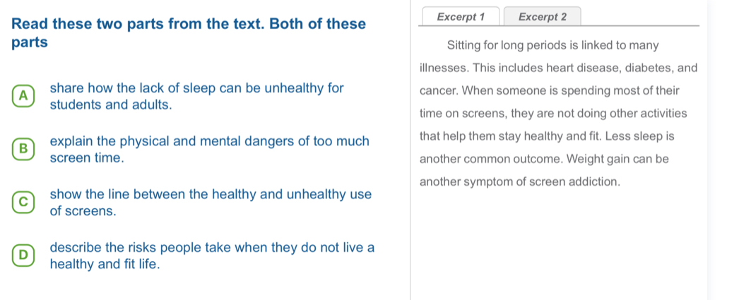 Read these two parts from the text. Both of these Excerpt 1 Excerpt 2
parts Sitting for long periods is linked to many
illnesses. This includes heart disease, diabetes, and
A share how the lack of sleep can be unhealthy for cancer. When someone is spending most of their
students and adults.
time on screens, they are not doing other activities
B explain the physical and mental dangers of too much that help them stay healthy and fit. Less sleep is
screen time. another common outcome. Weight gain can be
another symptom of screen addiction.
C show the line between the healthy and unhealthy use
of screens.
D describe the risks people take when they do not live a
healthy and fit life.