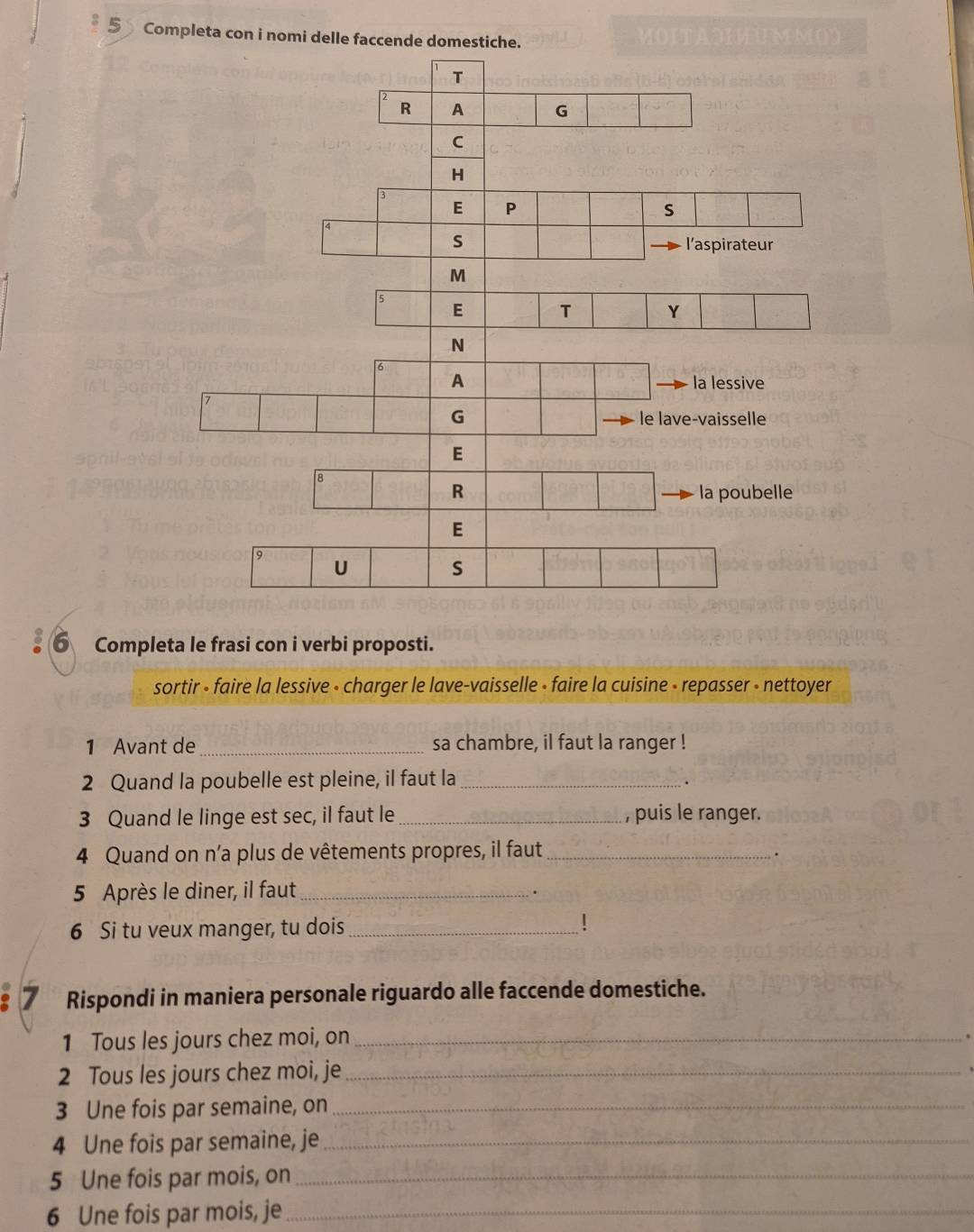 Completa con i nomi delle faccende domestiche. 
6 Completa le frasi con i verbi proposti. 
sortir - faire la lessive - charger le lave-vaisselle - faire la cuisine - repasser - nettoyer 
1 Avant de _sa chambre, il faut la ranger ! 
2 Quand la poubelle est pleine, il faut la_ 
. 
3 Quand le linge est sec, il faut le_ , puis le ranger. 
4 Quand on n’a plus de vêtements propres, il faut_ 
. 
5 Après le diner, il faut_ 
6 Si tu veux manger, tu dois_ ! 
7 Rispondi in maniera personale riguardo alle faccende domestiche. 
1 Tous les jours chez moi, on_ 
2 Tous les jours chez moi, je_ 
3 Une fois par semaine, on_ 
4 Une fois par semaine, je_ 
5 Une fois par mois, on_ 
6 Une fois par mois, je_