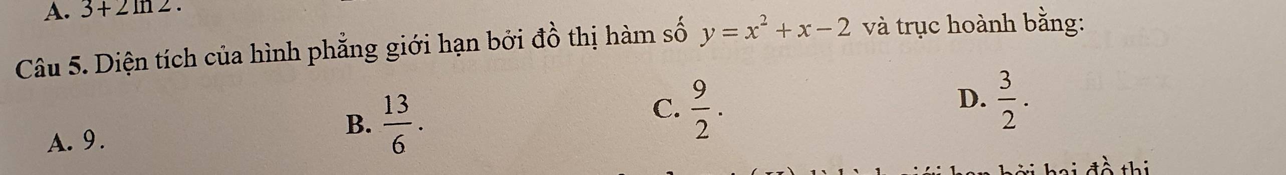 3+2ln 2·
Câu 5. Diện tích của hình phẳng giới hạn bởi đồ thị hàm số y=x^2+x-2 và trục hoành bằng:
C.  9/2 .
A. 9.
B.  13/6 .
D.  3/2 . 
tồ thiị