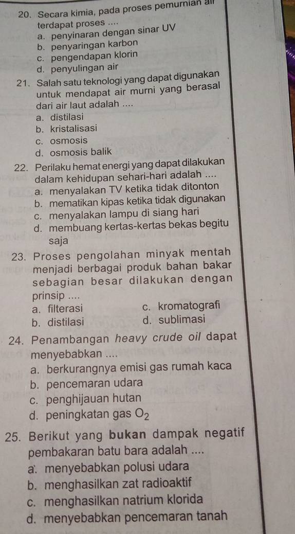 Secara kimia, pada proses pemurnian all
terdapat proses ....
a. penyinaran dengan sinar UV
b. penyaringan karbon
c. pengendapan klorin
d. penyulingan air
21. Salah satu teknologi yang dapat digunakan
untuk mendapat air murni yang berasal
dari air laut adalah ....
a. distilasi
b. kristalisasi
c. osmosis
d. osmosis balik
22. Perilaku hemat energi yang dapat dilakukan
dalam kehidupan sehari-hari adalah ....
a. menyalakan TV ketika tidak ditonton
b. mematikan kipas ketika tidak digunakan
c. menyalakan lampu di siang hari
d. membuang kertas-kertas bekas begitu
saja
23. Proses pengolahan minyak mentah
menjadi berbagai produk bahan bakar
sebagian besar dilakukan dengan
prinsip ....
a. filterasi c. kromatografi
b. distilasi d. sublimasi
24. Penambangan heavy crude oil dapat
menyebabkan ....
a. berkurangnya emisi gas rumah kaca
b. pencemaran udara
c. penghijauan hutan
d. peningkatan gas O_2
25. Berikut yang bukan dampak negatif
pembakaran batu bara adalah ....
a. menyebabkan polusi udara
b. menghasilkan zat radioaktif
c. menghasilkan natrium klorida
d. menyebabkan pencemaran tanah