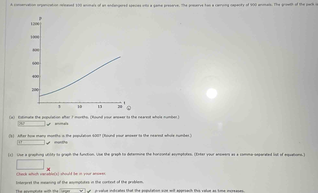 A conservation organization released 100 animals of an endangered species into a game preserve. The preserve has a carrying capacity of 900 animals. The growth of the pack is 
(a) Estimate the population after 7 months. (Round your answer to the nearest whole number.)
257 animals 
(b) After how many months is the population 600? (Round your answer to the nearest whole number.)
17 months
(c) Use a graphing utility to graph the function. Use the graph to determine the horizontal asymptotes. (Enter your answers as a comma-separated list of equations.) 
Check which variable(s) should be in your answer. 
Interpret the meaning of the asymptotes in the context of the problem. 
The asymptote with the larger p -value indicates that the population size will approach this value as time increases.
