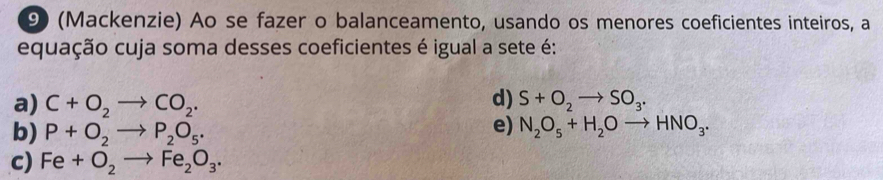 (Mackenzie) Ao se fazer o balanceamento, usando os menores coeficientes inteiros, a
equação cuja soma desses coeficientes é igual a sete é:
d)
a) C+O_2to CO_2. S+O_2to SO_3.
e)
b) P+O_2to P_2O_5. N_2O_5+H_2Oto HNO_3.
c) Fe+O_2to Fe_2O_3.