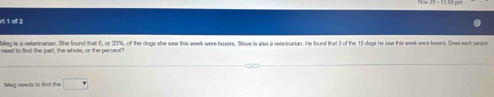 Nov 29 - 11:59 pm 
irt 1 of 2 
Meg is a veterinarian. She found that 6, or 33%, of the dogs she saw this week were boxers. Steve is also a veterinarian. He found that 3 of the 15 dogs he saw this week were boxers. Does each person 
need to find the part, the whole, or the percent? 
Mag needs to find the □