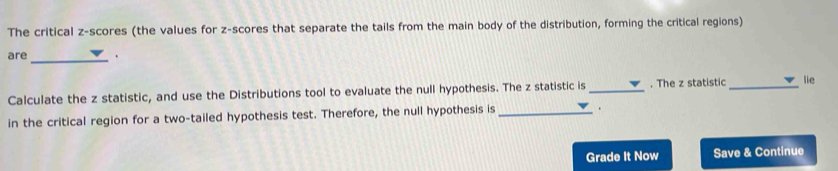 The critical z-scores (the values for z-scores that separate the tails from the main body of the distribution, forming the critical regions) 
are_ . 
Calculate the z statistic, and use the Distributions tool to evaluate the null hypothesis. The z statistic is_ . The z statistic _lie 
in the critical region for a two-tailed hypothesis test. Therefore, the null hypothesis is _. 
Grade It Now Save & Continue