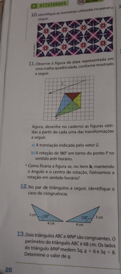 > ATIVIDADES
as isometrias utilizadas no painel a 1
11.Observe a figura da pipa representada
uma malha quadriculada, conforme mostrado
a seguir.
Agora, desenhe no caderno as figuras obti-
das a partir de cada uma das transformações
a seguir.
a) A translação indicada pelo vetor u.
b) A rotação de 180° em torno do ponto P no
sentido anti-horário.
Como ficaria a figura se, no item b, mantendo
o ângulo e o centro de rotação, fizéssemos a
rotação em sentido horário?
12 No par de triângulos a seguir, identifique o
caso de congruência.
13. Dois triângulos ABC e MNP são congruentes. O
perímetro do triângulo ABC é 68 cm. Os lados
do triângulo MNP medem 5q,q+6 e 3q+8.
Determine o valor de q.
26