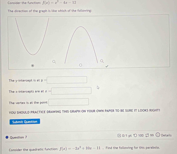 Consider the function: f(x)=x^2-4x-12
The direction of the graph is like which of the following:
The y-intercept is at y=□
The x-intercepts are at x=□
The vertex is at the point □
YOU SHOULD PRACTICE DRAWING THIS GRAPH ON YOUR OWN PAPER TO BE SURE IT LOOKS RIGHT!
Submit Question
Question 7 0/1 pt つ100 % 99 i ) Details
Consider the quadratic function: f(x)=-2x^2+10x-11. Find the following for this parabola.