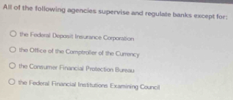 All of the following agencies supervise and regulate banks except for:
the Federal Deposit Insurance Corporation
the Office of the Comptraller of the Currency
the Consumer Financial Protection Bureau
the Federal Financial Institutions Examining Council