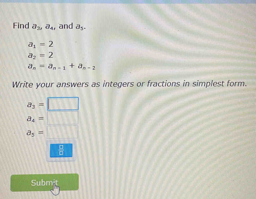 Find a_3, a_4 , and a_5.
a_1=2
a_2=2
a_n=a_n-1+a_n-2
Write your answers as integers or fractions in simplest form.
a_3=
a_4=
a_5=
 □ /□   
Submit