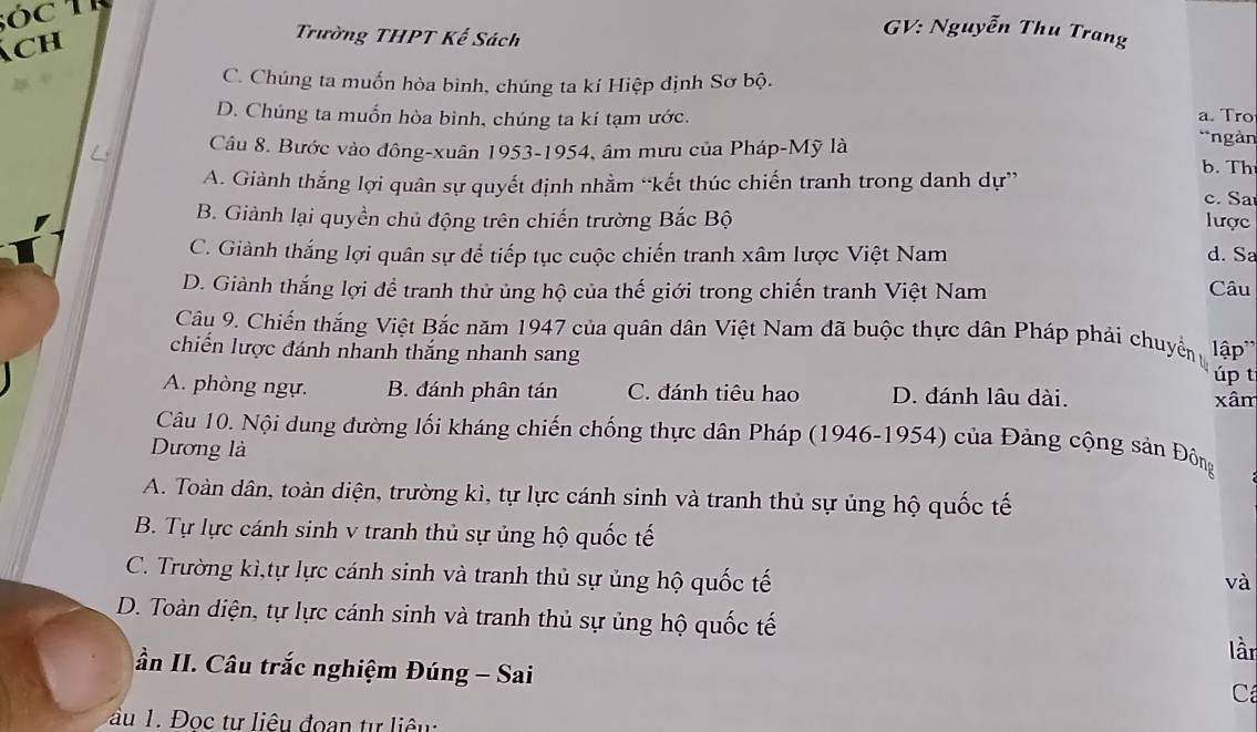 Sóc TR
ách
Trường THPT Kế Sách
GV: Nguyễn Thu Trang
C. Chúng ta muốn hòa bình, chúng ta kí Hiệp định Sơ bộ.
D. Chúng ta muốn hòa bình, chúng ta kí tạm ước. a. Tro
L Câu 8. Bước vào đông-xuân 1953-1954, âm mưu của Pháp-Mỹ là
*ngàn
b. Th
A. Giành thắng lợi quân sự quyết định nhằm “kết thúc chiến tranh trong danh dự” c. Sa
B. Giảnh lại quyền chủ động trên chiến trường Bắc Bộ lược
C. Giành thắng lợi quân sự để tiếp tục cuộc chiến tranh xâm lược Việt Nam d. Sa
D. Giảnh thắng lợi để tranh thử ủng hộ của thế giới trong chiến tranh Việt Nam Câu
Câu 9. Chiến thắng Việt Bắc năm 1947 của quân dân Việt Nam đã buộc thực dân Pháp phải chuyểng
chiến lược đánh nhanh thắng nhanh sang lập'' úp t
A. phòng ngự. B. đánh phân tán C. đánh tiêu hao D. đánh lâu dài. xâm
Câu 10. Nội dung đường lối kháng chiến chống thực dân Pháp (1946-1954) của Đảng cộng sản Đông
Dương là
A. Toàn dân, toàn diện, trường kì, tự lực cánh sinh và tranh thủ sự ủng hộ quốc tế
B. Tự lực cánh sinh v tranh thủ sự ủng hộ quốc tế
C. Trường kì,tự lực cánh sinh và tranh thủ sự ủng hộ quốc tế
và
D. Toàn diện, tự lực cánh sinh và tranh thủ sự ủng hộ quốc tế
lần
ần II. Câu trắc nghiệm Đúng - Sai
C
au 1. Đoc tư liêu đoan tự liêu