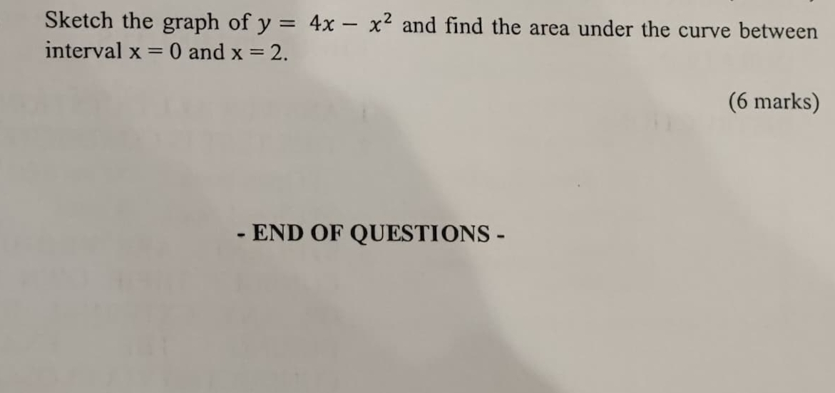 Sketch the graph of y=4x-x^2 and find the area under the curve between 
interval x=0 and x=2. 
(6 marks) 
- END OF QUESTIONS -