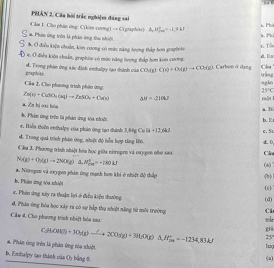 PHÀN 2. Câu hỏi trắc nghiệm đúng sai
a. Phả
Câu 1. Cho phản ứng: C(kim cương) → C(graphite) △ _rH_(298)^0=-1,9kJ
b. Phả
a. Phản ứng trên là phản ứng thu nhiệt.
b. Ở điều kiện chuẩn, kim cương có mức năng lượng thấp hơn graphite.
c. Tổn
c. Ở điều kiện chuẩn, graphite có mức năng lượng thấp hơn kim cương. d. En
d. Trong phản ứng xác định enthalpy tạo thành của CO_2(g):C(s)+O_2(g)to CO_2(g). Carbon ở dạng  Câu 
graphite. trắng
ngǎn
Câu 2. Cho phương trình phản ứng:
25°C
Zn(s)+CuSO_4(aq)to ZnSO_4+Cu(s)
△ H=-210kJ một 1
a. Zn bị oxi hóa.
a. Bi
b. Phản ứng trên là phản ứng tỏa nhiệt. b. Er
c. Biến thiên enthalpy của phản ứng tạo thành 3,84g Cu la+12,6kJ. c. Su
d. Trong quá trình phản ứng, nhiệt độ hỗn hợp tăng lên.
d. 0
Câu 3. Phương trình nhiệt hóa học giữa nitrogen và oxygen như sau: Câu
N_2(g)+O_2(g)to 2NO(g)△ _rH_(298)^0=+180kJ
(a)1
a. Nitrogen và oxygen phản ứng mạnh hơn khi ở nhiệt độ thấp
b. Phản ứng tỏa nhiệt (c) (b)
c. Phản ứng xảy ra thuận lợi ở điều kiện thường
(d)
d. Phản ứng hóa học xảy ra có sự hấp thụ nhiệt năng từ môi trường
Câ
Câu 4. Cho phương trình nhiệt hóa sau:
trắn
C_2H_5OH(l)+3O_2(g)xrightarrow r°2CO_2(g)+3H_2O(g)△ ,H_(298)°=-1234,83kJ
giú
25°
a. Phản ứng trên là phản ứng tỏa nhiệt.
lượ
b. Enthalpy tạo thành của O_2 bằng 0.
(a)