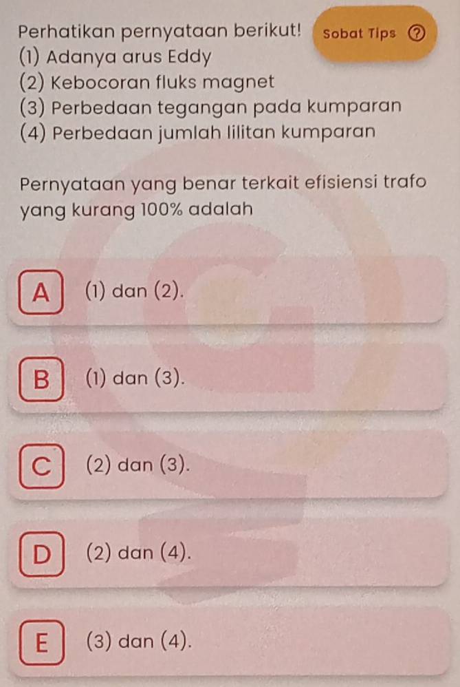 Perhatikan pernyataan berikut! Sobat Tips ？
(1) Adanya arus Eddy
(2) Kebocoran fluks magnet
(3) Perbedaan tegangan pada kumparan
(4) Perbedaan jumlah lilitan kumparan
Pernyataan yang benar terkait efisiensi trafo
yang kurang 100% adalah
A| (1) dan (2).
B (1) dan (3).
C (2) dan (3).
D (2) dan (4).
E (3) dan (4).