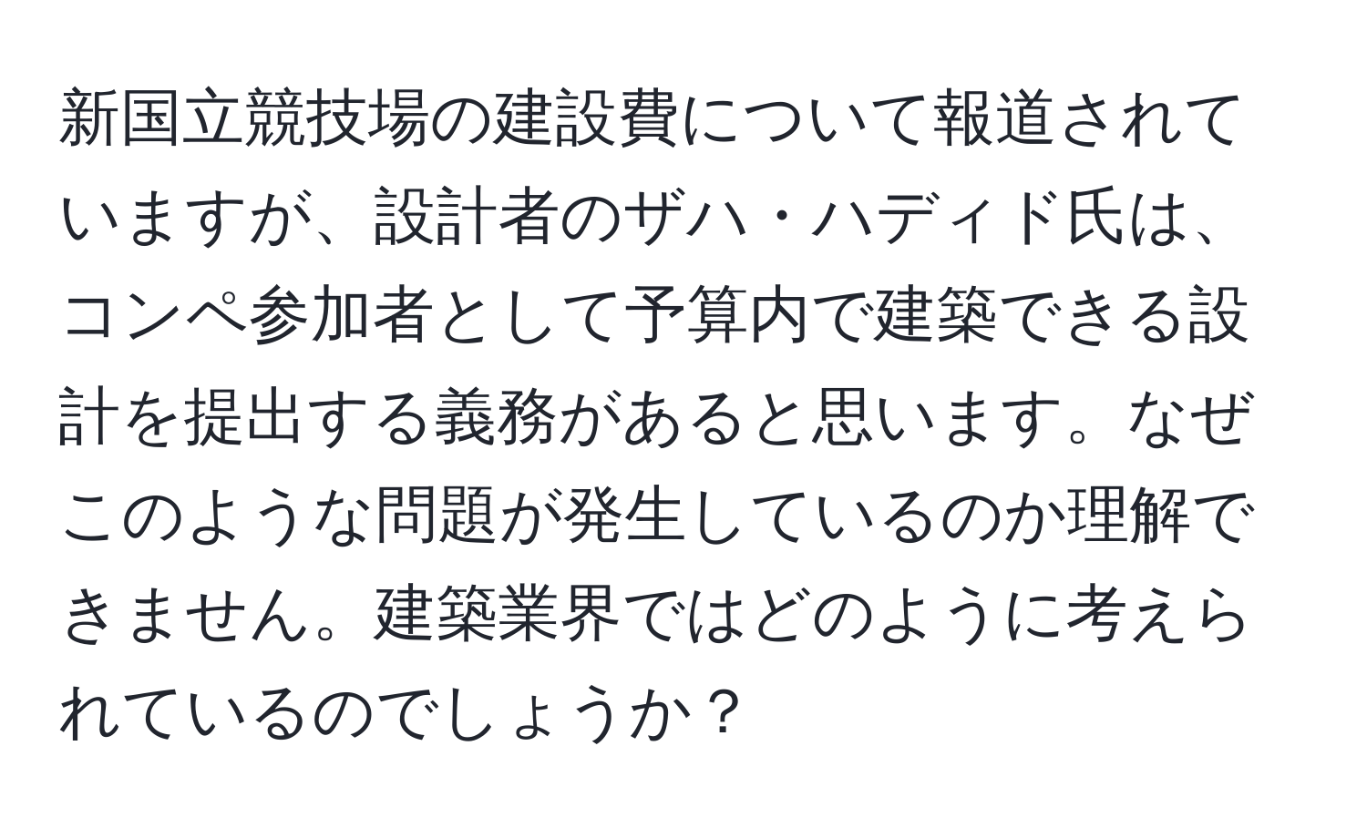 新国立競技場の建設費について報道されていますが、設計者のザハ・ハディド氏は、コンペ参加者として予算内で建築できる設計を提出する義務があると思います。なぜこのような問題が発生しているのか理解できません。建築業界ではどのように考えられているのでしょうか？