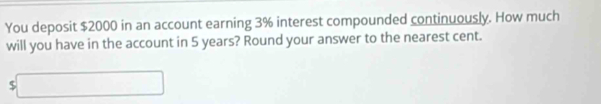 You deposit $2000 in an account earning 3% interest compounded continuously. How much 
will you have in the account in 5 years? Round your answer to the nearest cent. 
( □