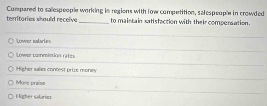 Compared to salespeople working in regions with low competition, salespeople in crowded
territories should receive _to maintain satisfaction with their compensation.
Lower salaries
Lower commission rates
Higher sales contest prize money
More praise
Higher salaries