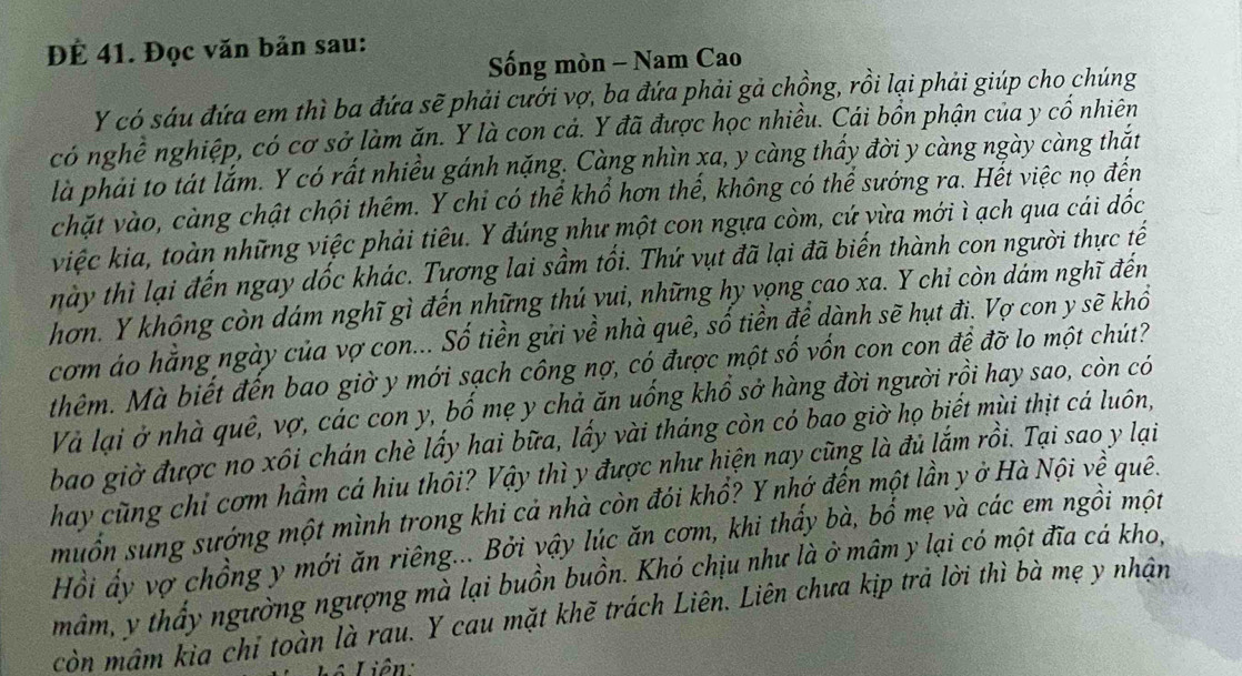 ĐÉ 41. Đọc văn bản sau:
ống mòn - Nam Cao
Y có sáu đứa em thì ba đứa sẽ phải cưới vợ, ba đứa phải gả chồng, rồi lại phải giúp cho chúng
có nghề nghiệp, có cơ sở làm ăn. Y là con cá. Y đã được học nhiều. Cái bồn phận của y cổ nhiên
là phải to tát lắm. Y có rất nhiều gánh nặng. Càng nhìn xa, y càng thấy đời y càng ngày càng thắt
chặt vào, càng chật chội thêm. Y chi có thể khổ hơn thế, không có thể sướng ra. Hết việc nọ đến
việc kia, toàn những việc phải tiêu. Y đúng như một con ngựa còm, cứ yừa mới ì ạch qua cái dốc
này thì lại đến ngay dốc khác. Tựơng lai sầm tối. Thứ vụt đã lại đã biến thành con người thực tế
hơn. Y không còn dám nghĩ gì đến những thú yui, những hy vọng cao xa. Y chi còn dám nghĩ đến
cơm áo hằng ngày của vợ con... Số tiền gửi về nhà quê, số tiền để dành sẽ hụt đi. Vợ con y sẽ khổ
thêm. Mà biết đến bao giờ y mới sạch công nợ, có được một shat O vốn con con đề đỡ lo một chút?
Và lại ở nhà quê, vợ, các con y, bố mẹ y chả ăn uống khổ sở hàng đời người rồi hay sao, còn có
bao giờ được no xôi chán chè lấy hai bữa, lấy vài tháng còn có bao giờ họ biết mùi thịt cá luôn,
hay cũng chỉ cơm hầm cá hiu thôi? Vậy thì y được như hiện nay cũng là đủ lắm rồi. Tại sao y lại
muốn sung sướng một mình trong khi cả nhà còn đói khổ? Y nhớ đến một lần y ở Hà Nội về quê.
Hồi ấy vợ chồng y mới ăn riêng... Bởi vậy lúc ăn cơm, khi thấy bà, bổ mẹ và các em ngồi một
mâm, y thấy ngường ngượng mà lại buồn buồn. Khó chịu như là ở mâm y lại có một đĩa cá kho,
còn mâm kìa chỉ toàn là rau. Y cau mặt khẽ trách Liên. Liên chưa kịp trả lời thì bà mẹ y nhận
* Liên: