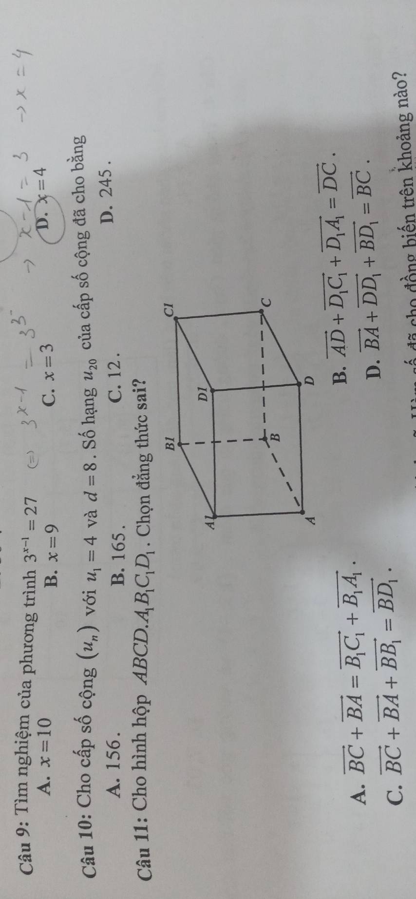 Tìm nghiệm của phương trình 3^(x-1)=27
A. x=10 C. x=3
B. x=9
D. x=4
Câu 10: Cho cấp số cộng (u_n) với u_1=4 và d=8. Số hạng u_20 của cấp số cộng đã cho bằng
A. 156. B. 165. C. 12.
D. 245.
Câu 11: Cho hình hộp ABCD. A_1B_1C_1D_1. Chọn đẳng thức sai?
A. vector BC+vector BA=vector B_1C_1+vector B_1A_1.
B. vector AD+vector D_1C_1+vector D_1A_1=vector DC.
C. vector BC+vector BA+vector BB_1=vector BD_1. D. vector BA+vector DD_1+vector BD_1=vector BC. 
đã cho đồng biến trên khoảng nào?