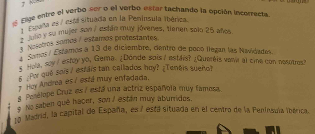 Elige entre el verbo ser o el verbo estar tachando la opción incorrecta. 
1 España es / está situada en la Península Ibérica. 
2 Julio y su mujer son/ están muy jóvenes, tienen solo 25 años 
3 Nosotros somos estamos protestantes. 
4 Somos/ Estamos a 13 de diciembre, dentro de poco llegan las Navidades. 
5 Hola, soy estoy yo, Gema. ¿Dónde sois / estáis? ¿Queréis venir al cine con nosotros? 
6 ¿Por qué sois / estáis tan callados hoy? ¿Tenéis sueño? 
7 Hoy Andrea es / está muy enfadada. 
8 Penélope Cruz es / está una actriz española muy famosa. 
9 No saben quê hacer, son / están muy aburridos. 
10 Madrid, la capital de España, es / está situada en el centro de la Península Ibérica.