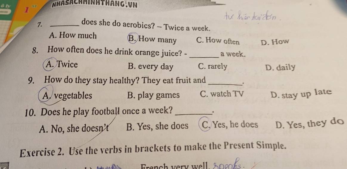 a NHASACHMINHTHANG.VN
7._
does she do aerobics? — Twice a week.
A. How much C. How often D. How
B. How many
8. How often does he drink orange juice? - _a week.
A. Twice B. every day C. rarely D. daily
9. How do they stay healthy? They eat fruit and_
.
A. vegetables B. play games C. watch TV D. stay up late
10. Does he play football once a week?_
.
A. No, she doesn't B. Yes, she does C, Yes, he does D. Yes, they do
Exercise 2. Use the verbs in brackets to make the Present Simple.
rench very well