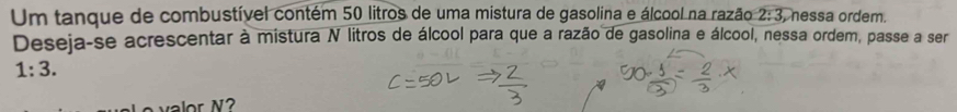 Um tanque de combustível contém 50 litros de uma mistura de gasolina e álcool na razão 2:3 , nessa ordem. 
Deseja-se acrescentar à mistura N litros de álcool para que a razão de gasolina e álcool, nessa ordem, passe a ser
1:3. 
valor N?