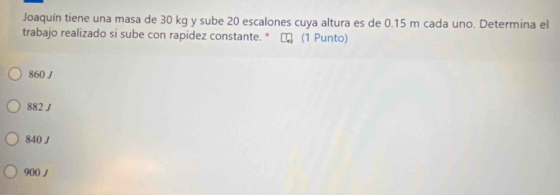 Joaquín tiene una masa de 30 kg y sube 20 escalones cuya altura es de 0.15 m cada uno. Determina el
trabajo realizado si sube con rapidez constante. * τ (1 Punto)
860 J
882 ∫
840/
900 /