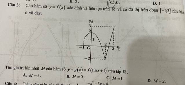 B. 2. c. o . D. 1.
Câu 3: Cho hàm số y=f(x) xác định và liên tục trên R và có đồ thị trên đoạn [-1;3] như hình
dưới đây.
Tìm giá trị lớn nhất M của hàm số y=g(x)=f(sin x+1) trên tập R.
A. M=3. B. M=0. C. M=1. D. M=2. 
Câu 4: Tiêm cận
-x^2-3x+4