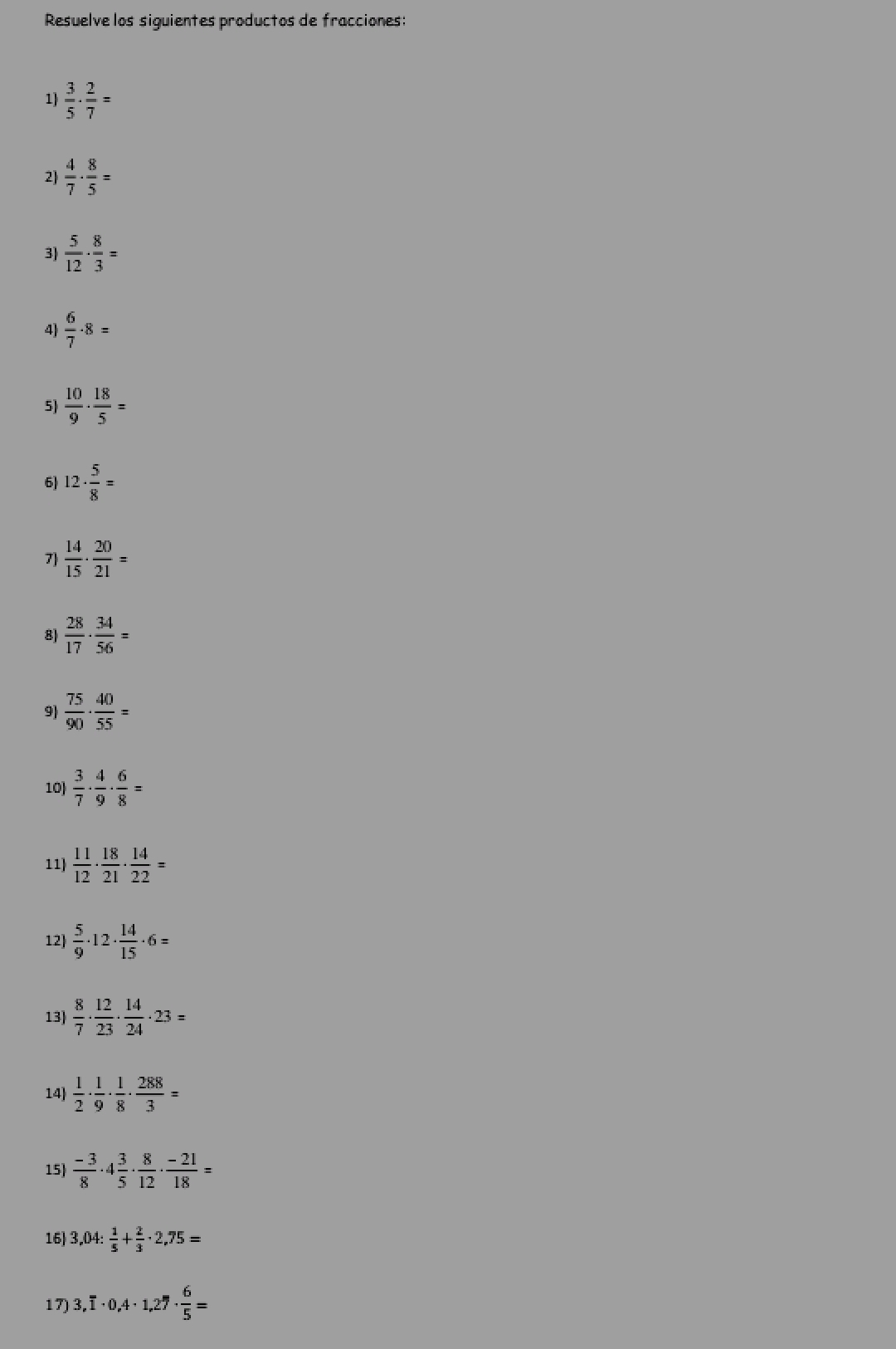 Resuelve los siguientes productos de fracciones: 
1)  3/5 ·  2/7 =
2  4/7 ·  8/5 =
3)  5/12 ·  8/3 =
4)  6/7 · 8=
5)  10/9 ·  18/5 =
6) 12·  5/8 =
7  14/15 ·  20/21 =
8  28/17 ·  34/56 =
9)  75/90 ·  40/55 =
10)  3/7 ·  4/9 ·  6/8 =
11)  11/12 ·  18/21 ·  14/22 =
12)  5/9 · 12·  14/15 · 6=
13)  8/7 ·  12/23 ·  14/24 · 23=
14)  1/2 ·  1/9 ·  1/8 ·  288/3 =
15)  (-3)/8 · 4 3/5 ·  8/12 ·  (-21)/18 =
16) 3,04: 1/5 + 2/3 · 2,75=
17) 3,overline 1· 0,4· 1,27·  6/5 =