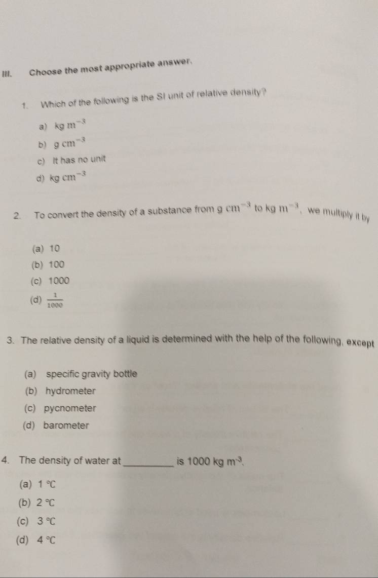 Choose the most appropriate answer.
1. Which of the following is the SI unit of relative density?
a) kgm^(-3)
b) gcm^(-3)
c) It has no unit
d) kgcm^(-3)
2. To convert the density of a substance from gcm^(-3) to kgm^(-3) , we multiply it by
(a) 10
(b) 100
(c) 1000
(d)  1/1000 
3. The relative density of a liquid is determined with the help of the following, except
(a) specific gravity bottle
(b) hydrometer
(c) pycnometer
(d) barometer
4. The density of water at _is 1000kgm^(-3).
(a) 1°C
(b) 2°C
(c) 3°C
(d) 4°C