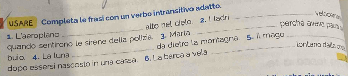 USARE Completa le frasi con un verbo intransitivo adatto._ 
alto nel cielo. 2. I ladri 
veloceme 
perché aveva paura 
1. L'aeroplano 
_ 
_ 
quando sentirono le sirene della polizia. 3. Marta _5. Il mago_ 
da dietro la montagna. 
lontano dalla cos 
buio. 4. La luna 
dopo essersi nascosto in una cassa. 6. La barca a vela