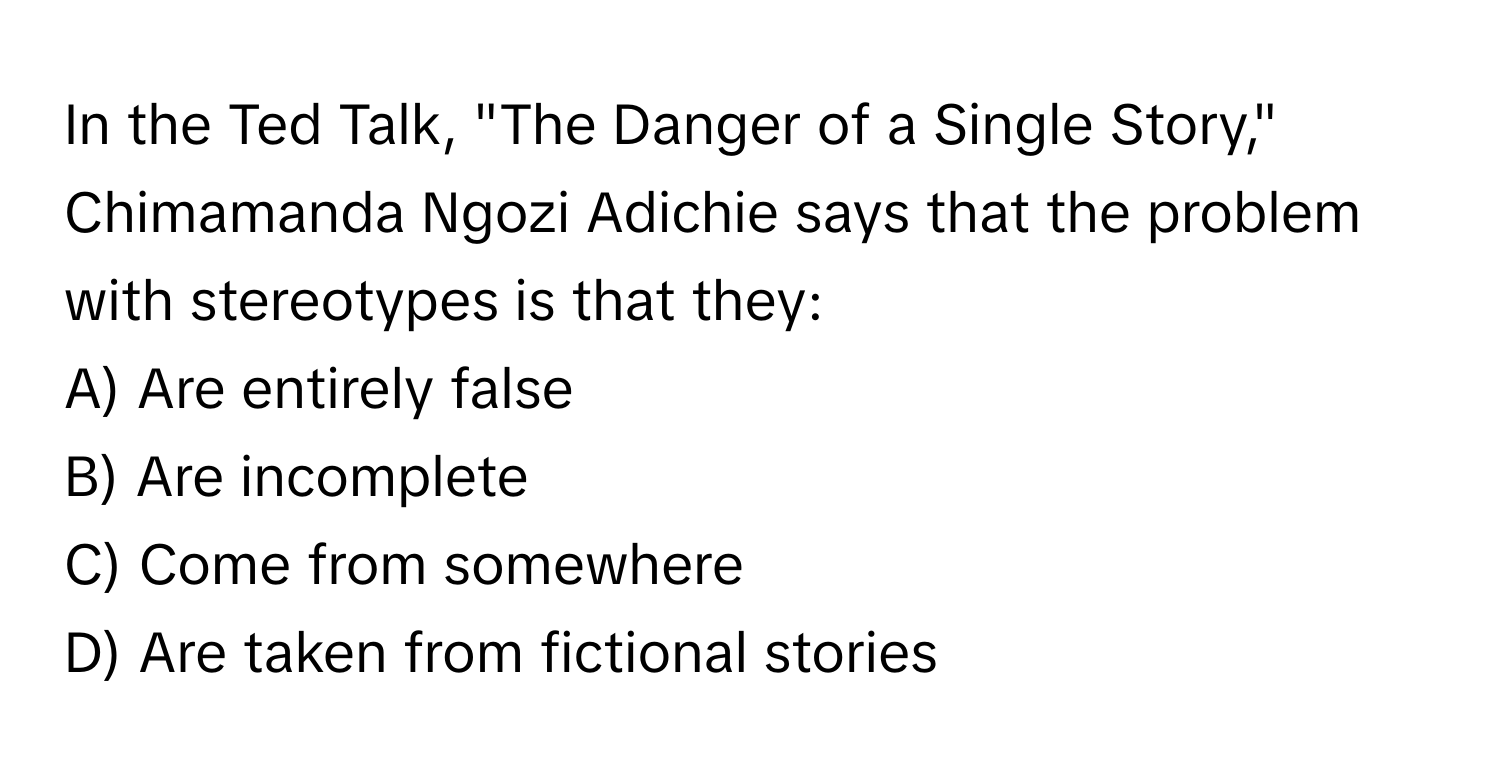 In the Ted Talk, "The Danger of a Single Story," Chimamanda Ngozi Adichie says that the problem with stereotypes is that they:

A) Are entirely false 
B) Are incomplete 
C) Come from somewhere 
D) Are taken from fictional stories