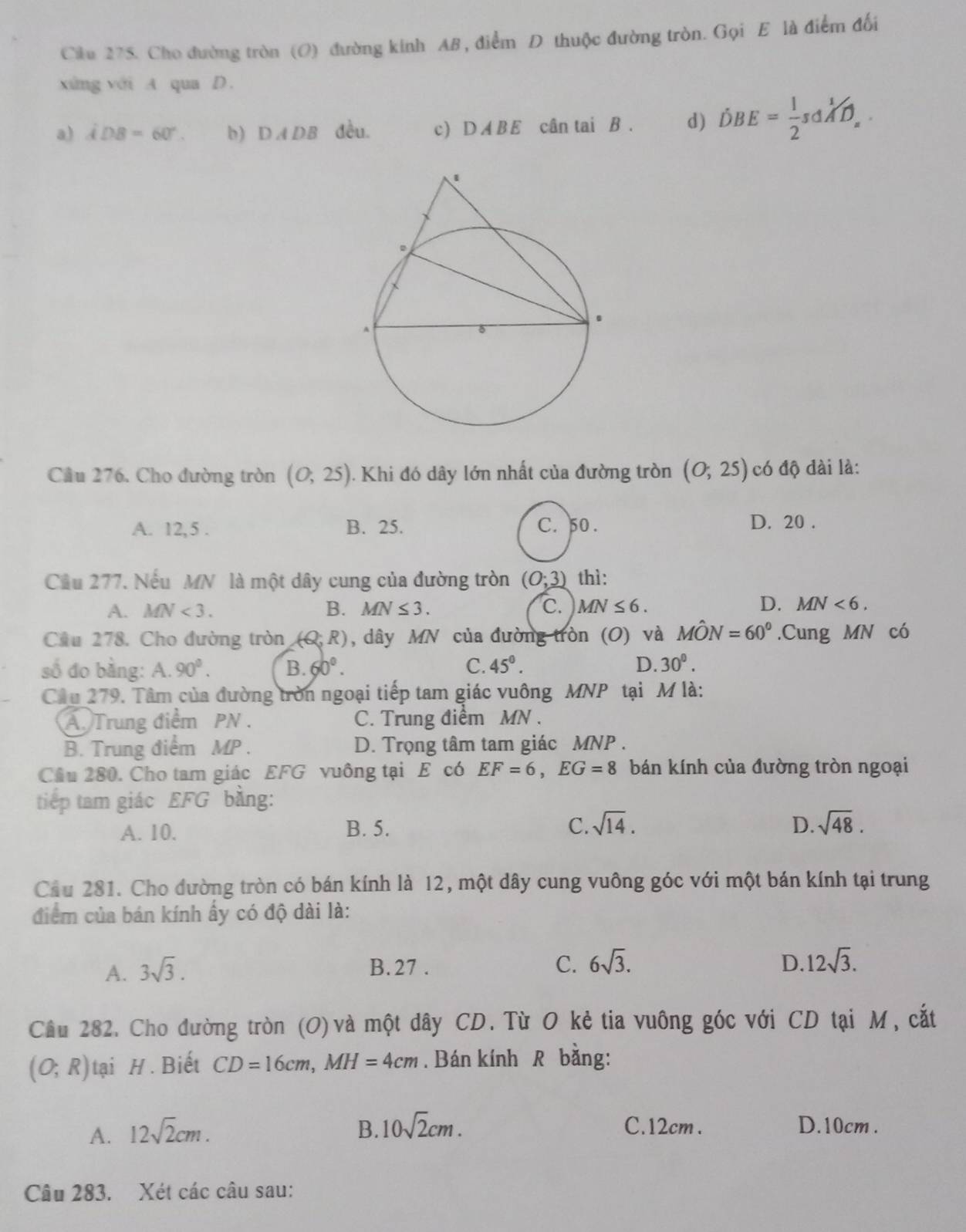 Ciku 275. Cho đường tròn (O) đường kinh AB , điểm D thuộc đường tròn. Gọi E là điểm đối
xứng với A qua D.
a) iDB=60°. b) DADB đều. c) DABE cân tai B . d) dot DBE= 1/2 s△ widehat A^(1/D)_=.
Cầu 276. Cho đường tròn (0,25). Khi đó dây lớn nhất của đường tròn (0;25) có độ đài là:
A. 12,5 . B. 25. C. 50 . D. 20 .
Cầâu 277. Nếu MN là một dây cung của đường tròn (0;3) thì:
A. MN<3. B. MN≤ 3. C. MN≤ 6. D. MN<6.
Cầu 278. Cho đường tròn (Q,R), dây MN của đường tròn (O) và Mhat ON=60°.Cung MN có
số đo bằng: A.90^0. B. 60°. C. 45°. D. 30^(0^
Câu 279. Tâm của đường trờn ngoại tiếp tam giác vuông MNP tại M là:
A. Trung điểm PN . C. Trung điểm MN .
B. Trung điểm MP . D. Trọng tâm tam giác MNP .
Câu 280. Cho tam giác EFG vuông tại E có EF=6,EG=8 bán kính của đường tròn ngoại
tiếp tam giác EFG bằng:
A. 10. B. 5. C. sqrt(14). D. sqrt 48).
Cầu 281. Cho đường tròn có bán kính là 12, một dây cung vuông góc với một bán kính tại trung
điểm của bán kính ấy có độ dài là:
A. 3sqrt(3). B.27 . C. 6sqrt(3). D 12sqrt(3).
Câu 282. Cho đường tròn (O) và một dây CD. Từ O kẻ tia vuông góc với CD tại M, cắt
(O;R) tại H. Biết CD=16cm,MH=4cm. Bán kính R bằng:
A. 12sqrt(2)cm. B. 10sqrt(2)cm. C.12cm . D.10cm .
Câu 283. Xét các câu sau: