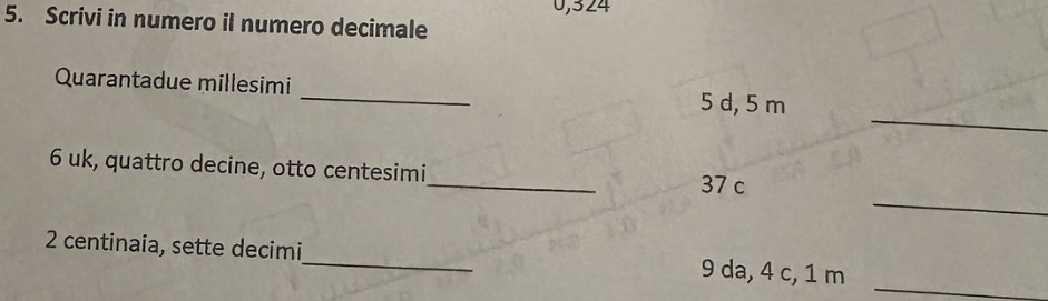 0,324
5. Scrivi in numero il numero decimale 
_ 
Quarantadue millesimi 
_ 
5 d, 5 m
_ 
6 uk, quattro decine, otto centesimi_ 37 c 
_ 
2 centinaia, sette decimi_ 9 da, 4 c, 1 m