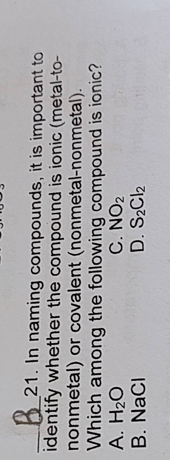 In naming compounds, it is important to
identify whether the compound is ionic (metal-to-
nonmetal) or covalent (nonmetal-nonmetal).
Which among the following compound is ionic?
A. H_2O C. NO_2
B. NaCl D. S_2Cl_2