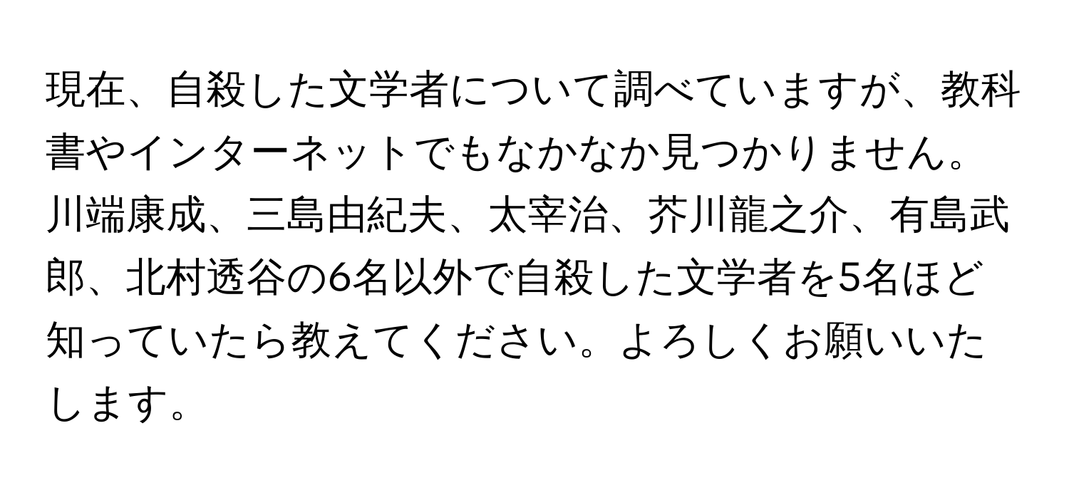 現在、自殺した文学者について調べていますが、教科書やインターネットでもなかなか見つかりません。川端康成、三島由紀夫、太宰治、芥川龍之介、有島武郎、北村透谷の6名以外で自殺した文学者を5名ほど知っていたら教えてください。よろしくお願いいたします。