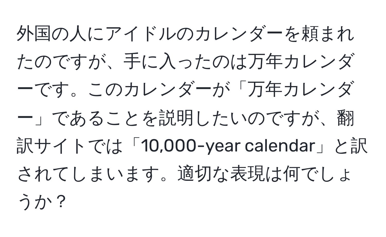 外国の人にアイドルのカレンダーを頼まれたのですが、手に入ったのは万年カレンダーです。このカレンダーが「万年カレンダー」であることを説明したいのですが、翻訳サイトでは「10,000-year calendar」と訳されてしまいます。適切な表現は何でしょうか？