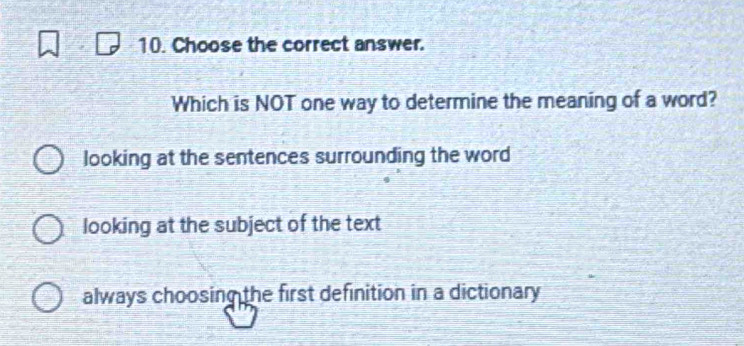 Choose the correct answer.
Which is NOT one way to determine the meaning of a word?
looking at the sentences surrounding the word
looking at the subject of the text
always choosing the first definition in a dictionary