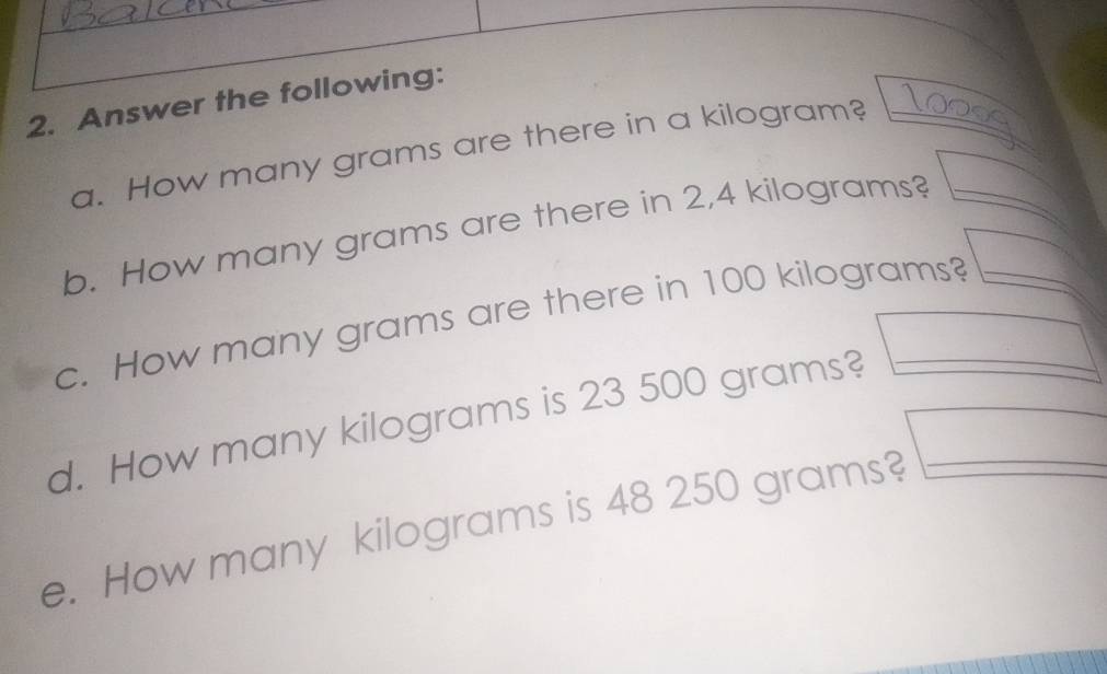 Answer the following: 
a. How many grams are there in a kilogram?_ 
b. How many grams are there in 2,4 kilograms?_ 
c. How many grams are there in 100 kilograms?_ 
d. How many kilograms is 23 500 grams?_ 
e. How many kilograms is 48 250 grams?_