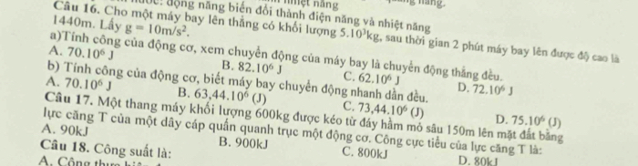 mệt năng
Câu 16. Ch Đội động năng biến đổi thành điện năng và nhiệt năng
1440m. Lấy g=10m/s^2. Say lên thắng có khối lượng 5.10³kg, sau thời gian 2 phút máy bay lên được độ cao là
a)Tính công của động cơ, xem chuyển động của máy bay là chuyển động thắng đều.
A. 70.10^6J B. 82.10^6J C. 62.10^6J
b) Tính công của động cơ, biết máy bay chuyển động r n đều. 72.10^6J
D.
A. 70.10^6J B. 63, 44.10^6 (J) C. 73, 44.10^6(J)
Câu 17. Một thang máy khối lượng 600kg được kéo từ đáy hầm mỏ sâu 150m lên mặt đất bằng
D. 75.10^6(J)
lực căng T của một dây cáp quần quanh trục một động cơ. Công cực tiểu của lực căng T là:
A. 90kJ B. 900kJ C. 800kJ
Câu 18. Công suất là: D. 80kJ
A. Cộng thu