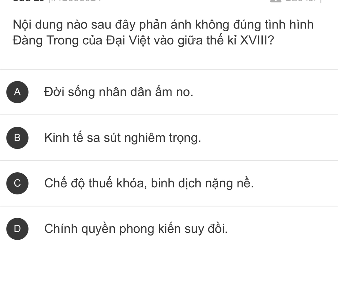 Nội dung nào sau đây phản ánh không đúng tình hình
Đàng Trong của Đại Việt vào giữa thế kỉ XVIII?
A Đời sống nhân dân ấm no.
B Kinh tế sa sút nghiêm trọng.
C Chế độ thuế khóa, binh dịch nặng nề.
D Chính quyền phong kiến suy đồi.