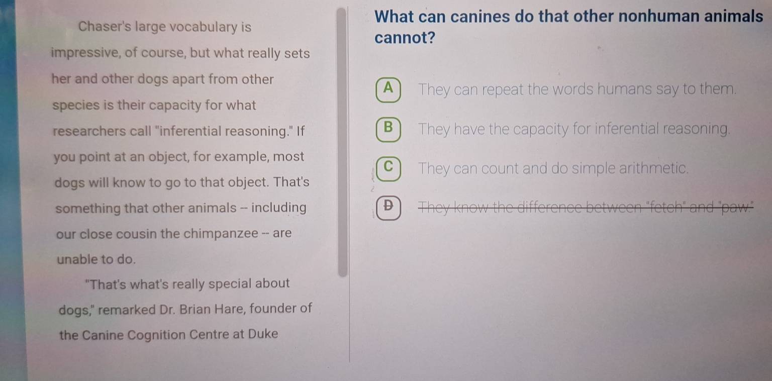 What can canines do that other nonhuman animals
Chaser's large vocabulary is
cannot?
impressive, of course, but what really sets
her and other dogs apart from other
▲) They can repeat the words humans say to them.
species is their capacity for what
researchers call "inferential reasoning." If B) They have the capacity for inferential reasoning.
you point at an object, for example, most
C) They can count and do simple arithmetic.
dogs will know to go to that object. That's
something that other animals -- including
D
our close cousin the chimpanzee -- are
unable to do.
"That's what's really special about
dogs," remarked Dr. Brian Hare, founder of
the Canine Cognition Centre at Duke