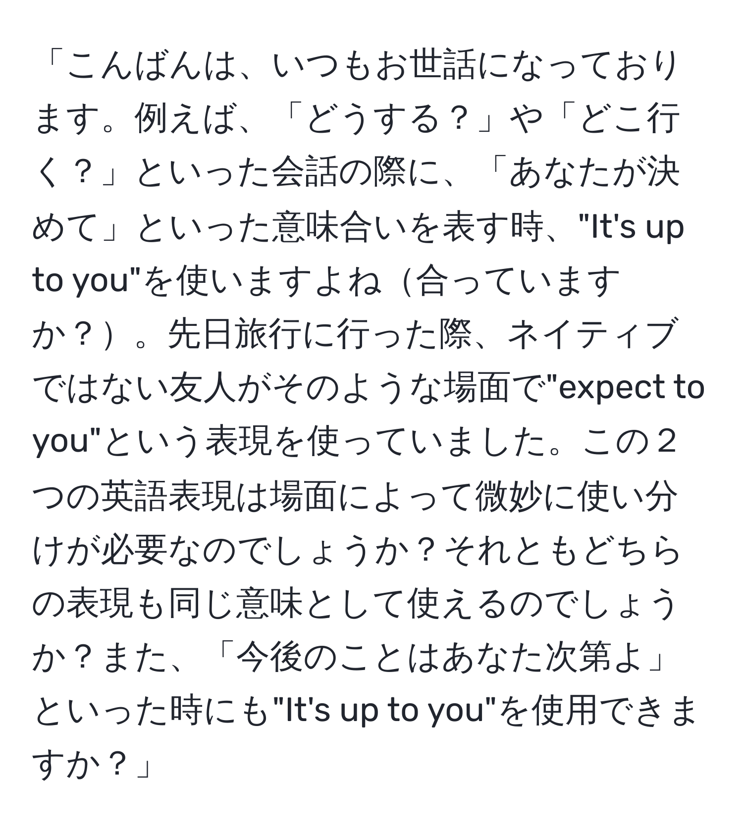 「こんばんは、いつもお世話になっております。例えば、「どうする？」や「どこ行く？」といった会話の際に、「あなたが決めて」といった意味合いを表す時、"It's up to you"を使いますよね合っていますか？。先日旅行に行った際、ネイティブではない友人がそのような場面で"expect to you"という表現を使っていました。この２つの英語表現は場面によって微妙に使い分けが必要なのでしょうか？それともどちらの表現も同じ意味として使えるのでしょうか？また、「今後のことはあなた次第よ」といった時にも"It's up to you"を使用できますか？」