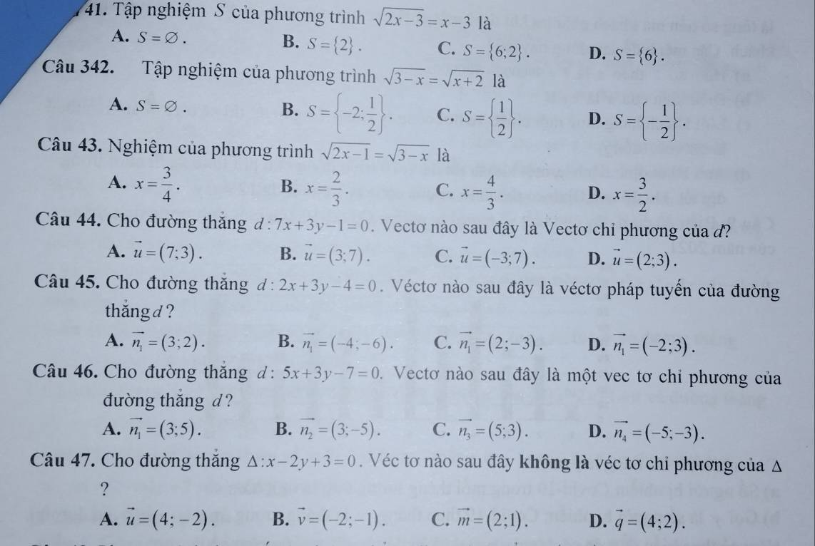 Tập nghiệm S của phương trình sqrt(2x-3)=x-3 là
A. S=varnothing . B. S= 2 . C. S= 6;2 . D. S= 6 .
Câu 342. Tập nghiệm của phương trình sqrt(3-x)=sqrt(x+2) là
A. S=varnothing .
B. S= -2; 1/2  . C. S=  1/2  . D. S= - 1/2  .
Câu 43. Nghiệm của phương trình sqrt(2x-1)=sqrt(3-x) là
A. x= 3/4 . x= 2/3 . x= 4/3 .
B.
C.
D. x= 3/2 .
Câu 44. Cho đường thăng d:7x+3y-1=0. Vectơ nào sau đây là Vectơ chỉ phương của đ?
A. vector u=(7;3). B. vector u=(3;7). C. vector u=(-3;7). D. vector u=(2;3).
Câu 45. Cho đường thắng d° 2x+3y-4=0. Véctơ nào sau đây là véctơ pháp tuyến của đường
thắng d?
A. vector n_1=(3;2). B. vector n_1=(-4;-6). C. vector n_1=(2;-3). D. vector n_1=(-2;3).
Câu 46. Cho đường thắng d : 5x+3y-7=0 1. Vectơ nào sau đây là một vec tơ chỉ phương của
đường thắng d ?
A. vector n_1=(3;5). B. vector n_2=(3;-5). C. vector n_3=(5;3). D. vector n_4=(-5;-3).
Câu 47. Cho đường thắng △ :x-2y+3=0. Véc tơ nào sau đây không là véc tơ chỉ phương của Δ
?
A. vector u=(4;-2). B. vector v=(-2;-1). C. vector m=(2;1). D. vector q=(4;2).