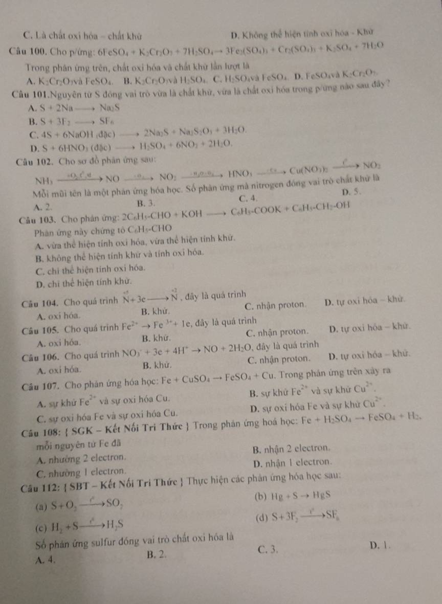 C. Là chất oxi hóa - chất khử D. Không thể hiện tỉnh oxĩ hóa - Khử
Câu 100. Cho p/ứng: 6FeSO_4+K_2Cr_2O_3+7H_2SO_4to 3Fe_2(SO_4)_3+Cr_2(SO_4)_3+K_2SO_4+7H_2O
Trong phân ứng trên, chất oxi hóa và chất khữ lần lượt là
A. K_2Cr_2O_7vaFeSO_4. B. K_2Cr_2O yà H_2SO_4 C. H_2SO_4vaFeSO_4.D.FeSO_4 à K_2Cr_2O_7.
Câu 101.Nguyên từ S đông vai trò vừa là chất khữ, vừa là chất oxi hóa trong p/ứng nào sau đây?
A. S+2Nato Na_2S
B. S+3F_2to SF_6
C. 4S+6NaOH,d(x)to 2Na_2S+Na_2S_2O_3+3H_2O.
D. S+6HNO_3(d5c)to H_2SO_4+6NO_2+2H_2O.
Câu 102. Cho sơ đồ phân ứng sau: NOto NO_2to NO_2to HNO_3to Cu(NO_3)_2xrightarrow CNO_2
NH -  0,,C ,← to
Mỗi mũi tên là một phản ứng hóa học. Số phân ứng mà nitrogen đóng vai trò chất khử là
D. 5.
C. 4.
A. 2.
Câu 103. Cho phân ứng: 2C_6H_5-CHO+KOHto C_6H_3-COOK+C_6H_5-CH_2-OH B. 3.
Phàn ứng này chứng tỏ C_6H_5-CHO
A. vừa thể hiện tính oxi hóa, vừa thể hiện tính khứ.
B. không thể hiện tính khữ và tính oxi hóa.
C. chi thể hiện tính oxi hóa.
D. chỉ thể hiện tính khử.
Câu 104. Cho quá trình N+3c _ to N , đây là quá trình
A. oxi hóa. B. khử. C. nhận proton D. tự oxi hóa ~ khử.
Câu 105. Cho quá trình F Fe^(2+)to Fe^(3+)+Ie, .day là quá trình
A. oxi hóa. B. khứ. C. nhận proton. D. tự oxi hóa - khử.
, đây là quá trình
Câu 106. Cho quá trình NO_3^(++3e+4H^+)to NO+2H_2O C. nhận proton. D. tự oxi hóa - khử.
A. oxi hóa. B. khử.
Câu 107. Cho phân ứng hóa học: Fe+CuSO_4to FeSO_4+Cu.  Trong phân ứng trên xày ra
A. sự khử Fe^(2+) và sự oxi hóa Cu. B. sự khử Fe^(2+) và sự khử Cu^(2+).
C. sự oxi hóa Fe và sự oxi hóa Cu. D. sự oxi hóa Fe và sự khử Cu^(2+).
Câu 108:  SGK - Kết Nối Tri Thức  Trong phản ứng hoá học: Fe+H_2SO_4to FeSO_4+H_2.
mỗi nguyên tứ Fe đã
A. nhường 2 electron. B. nhận 2 electron.
C. nhường 1 electron. D. nhận 1 electron.
Câu 112 : SBT - Kết Nối Trí Thức  Thực hiện các phản ứng hóa học sau:
(b) Hg+Sto HgS
(a) S+O_2- to SO_2
(d)
(c) H₂ +S—→H₂S S+3F_2to SF_a
Số phân ứng sulfur đóng vai trò chất oxi hóa là D. 1.
A. 4. B. 2.
C. 3.