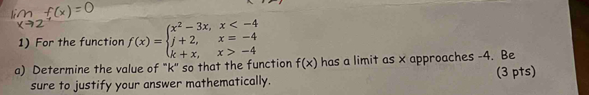 For the function f(x)=beginarrayl x^2-3x,x -4endarray.
a) Determine the value of “ k ” so that the function f(x) has a limit as x approaches -4. Be 
sure to justify your answer mathematically. (3 pts)