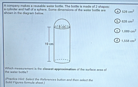 A company makes a reusable water bottle. The bottle is made of 2 shapes:
a cylinder and half of a sphere. Some dimensions of the water bottle are a 528cm^2
shown in the diagram below.
b 628cm^2
。 1,089cm^2
d 1,558cm^2
Which measurement is the closest approximation of the surface area of
the water bottle?
(Practice Hint: Select the References button and then select the
Solid Figures formula sheet.)