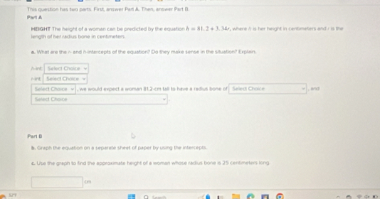 This question has two parts. First, answer Part A. Then, answer Part B. 
Part A 
HEIGHT The height of a woman can be predicted by the equation h=81.2+3.34t
length of her radius bone in centimeters ", where /) is her height in centimeters and i is the 
a.. What are the i - and h -intercepts of the equation? Do they make sense in the situation? Explain. 
hint Select Choice 
rint Select Choice 
Select Chaice , we would expect a woman 81.2-cm tall to have a radius bone of Select Chaice 
Select Choice , and 
Part B 
b. Graph the equation on a separate sheet of paper by using the intercepts. 
c. Use the greph to find the approximate height of a woman whose radius bone is 25 centimeters long
97